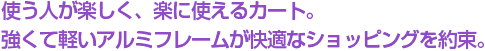 使う人が楽しく、楽に使えるカート。強くて軽いアルミフレームが快適なショッピングを約束。